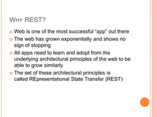WHY REST?
 Web is one of the most successful “app” out there
 The web has grown exponentially and shows no
sign of stopping
 All apps need to learn and adopt from the
underlying architectural principles of the web to be
able to grow similarly
 The set of these architectural principles is
called REpresentational State Transfer (REST)
 