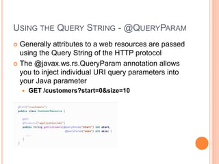 USING THE QUERY STRING - @QUERYPARAM
 Generally attributes to a web resources are passed
using the Query String of the HTTP protocol
 The @javax.ws.rs.QueryParam annotation allows
you to inject individual URI query parameters into
your Java parameter
 GET /customers?start=0&size=10
 