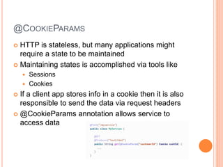 @COOKIEPARAMS
 HTTP is stateless, but many applications might
require a state to be maintained
 Maintaining states is accomplished via tools like
 Sessions
 Cookies
 If a client app stores info in a cookie then it is also
responsible to send the data via request headers
 @CookieParams annotation allows service to
access data
 