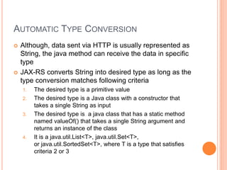 AUTOMATIC TYPE CONVERSION
 Although, data sent via HTTP is usually represented as
String, the java method can receive the data in specific
type
 JAX-RS converts String into desired type as long as the
type conversion matches following criteria
1. The desired type is a primitive value
2. The desired type is a Java class with a constructor that
takes a single String as input
3. The desired type is a java class that has a static method
named valueOf() that takes a single String argument and
returns an instance of the class
4. It is a java.util.List<T>, java.util.Set<T>,
or java.util.SortedSet<T>, where T is a type that satisfies
criteria 2 or 3
 