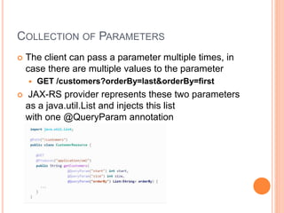 COLLECTION OF PARAMETERS
 The client can pass a parameter multiple times, in
case there are multiple values to the parameter
 GET /customers?orderBy=last&orderBy=first
 JAX-RS provider represents these two parameters
as a java.util.List and injects this list
with one @QueryParam annotation
 