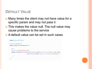 DEFAULT VALUE
 Many times the client may not have value for a
specific param and may not pass it
 This makes the value null. The null value may
cause problems to the service
 A default value can be set in such cases
 
