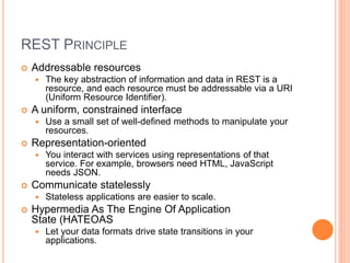 REST PRINCIPLE
 Addressable resources
 The key abstraction of information and data in REST is a
resource, and each resource must be addressable via a URI
(Uniform Resource Identifier).
 A uniform, constrained interface
 Use a small set of well-defined methods to manipulate your
resources.
 Representation-oriented
 You interact with services using representations of that
service. For example, browsers need HTML, JavaScript
needs JSON.
 Communicate statelessly
 Stateless applications are easier to scale.
 Hypermedia As The Engine Of Application
State (HATEOAS
 Let your data formats drive state transitions in your
applications.
 
