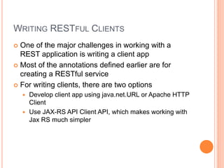 WRITING RESTFUL CLIENTS
 One of the major challenges in working with a
REST application is writing a client app
 Most of the annotations defined earlier are for
creating a RESTful service
 For writing clients, there are two options
 Develop client app using java.net.URL or Apache HTTP
Client
 Use JAX-RS API Client API, which makes working with
Jax RS much simpler
 