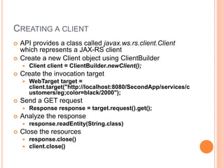 CREATING A CLIENT
 API provides a class called javax.ws.rs.client.Client
which represents a JAX-RS client
 Create a new Client object using ClientBuilder
 Client client = ClientBuilder.newClient();
 Create the invocation target
 WebTarget target =
client.target("http://localhost:8080/SecondApp/services/c
ustomers/eg;color=black/2000");
 Send a GET request
 Response response = target.request().get();
 Analyze the response
 response.readEntity(String.class)
 Close the resources
 response.close()
 client.close()
 