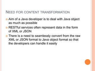 NEED FOR CONTENT TRANSFORMATION
 Aim of a Java developer is to deal with Java object
as much as possible
 RESTful services often represent data in the form
of XML or JSON
 There is a need to seamlessly convert from the raw
XML or JSON format to Java object format so that
the developers can handle it easily
 