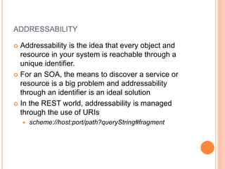 ADDRESSABILITY
 Addressability is the idea that every object and
resource in your system is reachable through a
unique identifier.
 For an SOA, the means to discover a service or
resource is a big problem and addressability
through an identifier is an ideal solution
 In the REST world, addressability is managed
through the use of URIs
 scheme://host:port/path?queryString#fragment
 