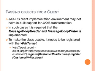 PASSING OBJECTS FROM CLIENT
 JAX-RS client implementation environment may not
have in-built support for JAXB transformation
 In such cases it is required that the
MessageBodyReader and MessageBodyWriter is
implemented
 To make the class usable, it needs to be registered
with the WebTarget
 WebTarget target =
client.target("http://localhost:8080/SecondApp/services/
customers").register(CustomerReader.class).register
(CustomerWriter.class)
 