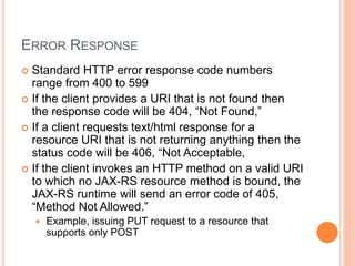 ERROR RESPONSE
 Standard HTTP error response code numbers
range from 400 to 599
 If the client provides a URI that is not found then
the response code will be 404, “Not Found,”
 If a client requests text/html response for a
resource URI that is not returning anything then the
status code will be 406, “Not Acceptable,
 If the client invokes an HTTP method on a valid URI
to which no JAX-RS resource method is bound, the
JAX-RS runtime will send an error code of 405,
“Method Not Allowed.”
 Example, issuing PUT request to a resource that
supports only POST
 