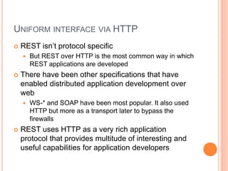 UNIFORM INTERFACE VIA HTTP
 REST isn’t protocol specific
 But REST over HTTP is the most common way in which
REST applications are developed
 There have been other specifications that have
enabled distributed application development over
web
 WS-* and SOAP have been most popular. It also used
HTTP but more as a transport later to bypass the
firewalls
 REST uses HTTP as a very rich application
protocol that provides multitude of interesting and
useful capabilities for application developers
 