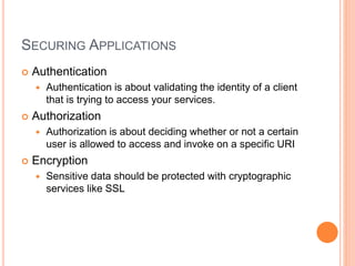 SECURING APPLICATIONS
 Authentication
 Authentication is about validating the identity of a client
that is trying to access your services.
 Authorization
 Authorization is about deciding whether or not a certain
user is allowed to access and invoke on a specific URI
 Encryption
 Sensitive data should be protected with cryptographic
services like SSL
 