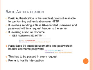BASIC AUTHENTICATION
 Basic Authentication is the simplest protocol available
for performing authentication over HTTP
 It involves sending a Base 64–encoded username and
password within a request header to the server
 If invoking a secure resource
 GET /customers/333 HTTP/1.1
 Pass Base 64 encoded username and password in
header username:password
 This has to be passed in every request
 Prone to hostile interception
 