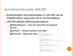 AUTHORIZATION USING JAX-RS
 Authentication and Authorization in JAX-RS can be
enabled either using web.xml or via Annotations
 JAX-RS defines following annotations
 @RolesAllowed – Lists the roles that are allowed
access
 @DenyAll – Denies access to all roles
 @PermitAll – Allows all roles
 