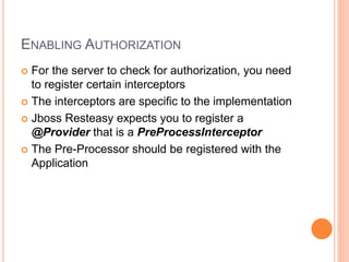 ENABLING AUTHORIZATION
 For the server to check for authorization, you need
to register certain interceptors
 The interceptors are specific to the implementation
 Jboss Resteasy expects you to register a
@Provider that is a PreProcessInterceptor
 The Pre-Processor should be registered with the
Application
 