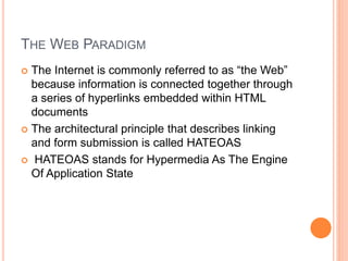 THE WEB PARADIGM
 The Internet is commonly referred to as “the Web”
because information is connected together through
a series of hyperlinks embedded within HTML
documents
 The architectural principle that describes linking
and form submission is called HATEOAS
 HATEOAS stands for Hypermedia As The Engine
Of Application State
 