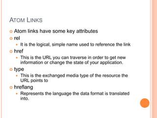 ATOM LINKS
 Atom links have some key attributes
 rel
 It is the logical, simple name used to reference the link
 href
 This is the URL you can traverse in order to get new
information or change the state of your application.
 type
 This is the exchanged media type of the resource the
URL points to
 hreflang
 Represents the language the data format is translated
into.
 