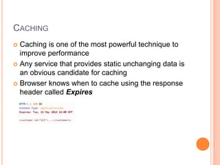 CACHING
 Caching is one of the most powerful technique to
improve performance
 Any service that provides static unchanging data is
an obvious candidate for caching
 Browser knows when to cache using the response
header called Expires
 