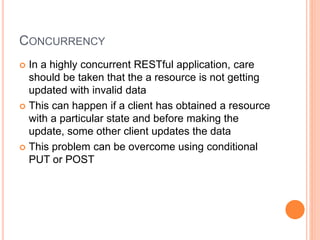 CONCURRENCY
 In a highly concurrent RESTful application, care
should be taken that the a resource is not getting
updated with invalid data
 This can happen if a client has obtained a resource
with a particular state and before making the
update, some other client updates the data
 This problem can be overcome using conditional
PUT or POST
 