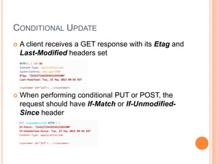 CONDITIONAL UPDATE
 A client receives a GET response with its Etag and
Last-Modified headers set
 When performing conditional PUT or POST, the
request should have If-Match or If-Unmodified-
Since header
 