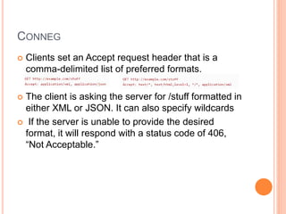 CONNEG
 Clients set an Accept request header that is a
comma-delimited list of preferred formats.
 The client is asking the server for /stuff formatted in
either XML or JSON. It can also specify wildcards
 If the server is unable to provide the desired
format, it will respond with a status code of 406,
“Not Acceptable.”
 