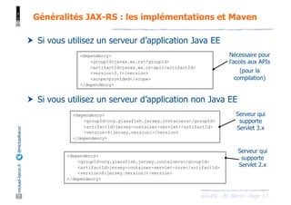 JAX-RS - M. Baron - Page
mickael-baron.fr
@mickaelbaron Généralités JAX-RS : les implémentations et Maven
13
† Si vous utilisez un serveur d’application Java EE
† Si vous utilisez un serveur d’application non Java EE
<dependency>
<groupId>javax.ws.rs</groupId>
<artifactId>javax.ws.rs-api</artifactId>
<version>2.1</version>
<scope>provided</scope>
</dependency>
<dependency>
<groupId>org.glassfish.jersey.containers</groupId>
<artifactId>jersey-container-servlet</artifactId>
<version>${jersey.version}</version>
</dependency>
<dependency>
<groupId>org.glassfish.jersey.containers</groupId>
<artifactId>jersey-container-servlet-core</artifactId>
<version>${jersey.version}</version>
</dependency>
Serveur qui
supporte
Servlet 3.x
Serveur qui
supporte
Servlet 2.x
Nécessaire pour
l’accès aux APIs
(pour la
compilation)
 