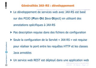 JAX-RS - M. Baron - Page
mickael-baron.fr
@mickaelbaron
15
Généralités JAX-RS : développement
† Le développement de services web avec JAX-RS est basé
sur des POJO (Plain Old Java Object) en utilisant des
annotations spécifiques à JAX-RS
† Pas description requise dans des fichiers de configuration
† Seule la configuration de la Servlet « JAX-RS » est requise
pour réaliser le pont entre les requêtes HTTP et les classes
Java annotées
† Un service web REST est déployé dans une application web
 