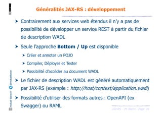 JAX-RS - M. Baron - Page
mickael-baron.fr
@mickaelbaron
16
Généralités JAX-RS : développement
† Contrairement aux services web étendus il n’y a pas de
possibilité de développer un service REST à partir du fichier
de description WADL
† Seule l’approche Bottom / Up est disponible
† Créer et annoter un POJO
† Compiler, Déployer et Tester
† Possibilité d’accéder au document WADL
† Le fichier de description WADL est généré automatiquement
par JAX-RS (exemple : http://host/context/application.wadl)
† Possibilité d’utiliser des formats autres : OpenAPI (ex
Swagger) ou RAML
 