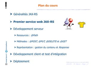 JAX-RS - M. Baron - Page
mickael-baron.fr
@mickaelbaron
17
Plan du cours
† Généralités JAX-RS
† Premier service web JAX-RS
† Développement serveur
† Ressources : @Path
† Méthodes : @POST, @PUT, @DELETE et @GET
† Représentation : gestion du contenu et Response
† Développement client et test d’intégration
† Déploiement
 