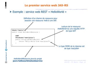 JAX-RS - M. Baron - Page
mickael-baron.fr
@mickaelbaron
18
Le premier service web JAX-RS
† Exemple : service web REST « HelloWorld »
@Path("/hello")
public class HelloWorldResource {
@GET
@Produces("text/plain")
public String getHelloWorld() {
return "Hello World from text/plain";
}
}
HelloWorldResource.java du projet
jaxrs-helloworldrestwebservice
Lecture de la ressource
HelloWorld via une requête HTTP
de type GET
Définition d’un chemin de ressource pour
associer une ressource hello à une URI
Le type MIME de la réponse est
de type text/plain
 