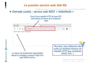 JAX-RS - M. Baron - Page
mickael-baron.fr
@mickaelbaron
19
Le premier service web JAX-RS
† Exemple (suite) : service web REST « HelloWorld »
Envoi d’une requête HTTP de type GET
demandant la lecture de la ressource
hello
Le retour est directement interprétable
depuis la navigateur puisqu’il s’agit d’un
type MIME reconnu
Plus tard, nous utiliserons des
outils qui facilitent l’écriture de
requêtes HTTP plus complexes
(POST, PUT…)
 