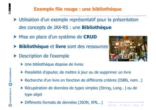 JAX-RS - M. Baron - Page
mickael-baron.fr
@mickaelbaron
20
Exemple file rouge : une bibliothèque
† Utilisation d’un exemple représentatif pour la présentation
des concepts de JAX-RS : une Bibliothèque
† Mise en place d’un système de CRUD
† Bibliothèque et livre sont des ressources
† Description de l’exemple
† Une bibliothèque dispose de livres
† Possibilité d’ajouter, de mettre à jour ou de supprimer un livre
† Recherche d’un livre en fonction de différents critères (ISBN, nom…)
† Récupération de données de types simples (String, Long…) ou de
type objet
† Différents formats de données (JSON, XML…)
 