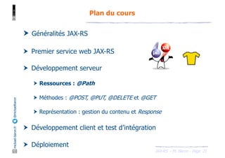 JAX-RS - M. Baron - Page
mickael-baron.fr
@mickaelbaron
21
Plan du cours
† Généralités JAX-RS
† Premier service web JAX-RS
† Développement serveur
† Ressources : @Path
† Méthodes : @POST, @PUT, @DELETE et @GET
† Représentation : gestion du contenu et Response
† Développement client et test d’intégration
† Déploiement
 