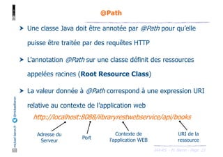 JAX-RS - M. Baron - Page
mickael-baron.fr
@mickaelbaron
23
@Path
† Une classe Java doit être annotée par @Path pour qu’elle
puisse être traitée par des requêtes HTTP
† L’annotation @Path sur une classe définit des ressources
appelées racines (Root Resource Class)
† La valeur donnée à @Path correspond à une expression URI
relative au contexte de l’application web
http://localhost:8088/libraryrestwebservice/api/books
Adresse du
Serveur
Port
Contexte de
l'application WEB
URI de la
ressource
 