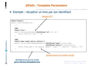 JAX-RS - M. Baron - Page
mickael-baron.fr
@mickaelbaron
26
@Path : Template Parameters
† Exemple : récupérer un livre par son identifiant
@Path("/books")
public class BookResource {
...
@GET
@Path("{id}")
public String getBookById(@PathParam("id") int id) {
return "Java For Life " + id;
}
@GET
@Path("name-{name}-editor-{editor}")
public String getBookByNameAndEditor(@PathParam("name") String name,
@PathParam("editor") String editor)
return "Starcraft 2 for Dummies (Name:" + name + " - Editor:" + editor + ")";
}
}
BookResource.java du projet
jaxrs-libraryrestwebservice
/books/123
/books/name-sc2-editor-oreilly
 