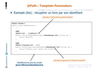 JAX-RS - M. Baron - Page
mickael-baron.fr
@mickaelbaron
27
@Path : Template Parameters
† Exemple (bis) : récupérer un livre par son identifiant
@Path("/books")
public class BookResource {
...
@GET
@Path("{id : .+}/editor")
public String getBookEditorById(@PathParam("id") String id) {
return "Moira";
}
@GET
@Path("original/{id : .+}")
public String getOriginalBookById(@PathParam("id") String id) {
return "Science will reveal the truth";
}
}
/books/123/path1/path2/editor
/books/original/123/path1/path2
BookResource.java du projet
jaxrs-libraryrestwebservice
 