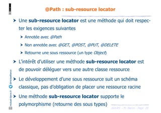 JAX-RS - M. Baron - Page
mickael-baron.fr
@mickaelbaron
28
@Path : sub-resource locator
† Une sub-resource locator est une méthode qui doit respec-
ter les exigences suivantes
† Annotée avec @Path
† Non annotée avec @GET, @POST, @PUT, @DELETE
† Retourne une sous ressource (un type Object)
† L’intérêt d’utiliser une méthode sub-resource locator est
de pouvoir déléguer vers une autre classe ressource
† Le développement d’une sous ressource suit un schéma
classique, pas d’obligation de placer une ressource racine
† Une méthode sub-resource locator supporte le
polymorphisme (retourne des sous types)
 
