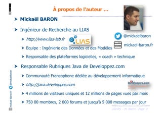 JAX-RS - M. Baron - Page
mickael-baron.fr
@mickaelbaron
3
À propos de l’auteur …
† Mickaël BARON
† Ingénieur de Recherche au LIAS
† http://www.lias-lab.fr
† Equipe : Ingénierie des Données et des Modèles
† Responsable des plateformes logicielles, « coach » technique
† Responsable Rubriques Java de Developpez.com
† Communauté Francophone dédiée au développement informatique
† http://java.developpez.com
† 4 millions de visiteurs uniques et 12 millions de pages vues par mois
† 750 00 membres, 2 000 forums et jusqu'à 5 000 messages par jour
@mickaelbaron
mickael-baron.fr
 