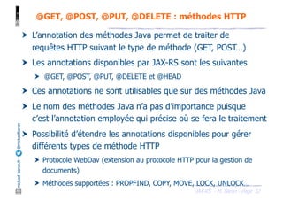 JAX-RS - M. Baron - Page
mickael-baron.fr
@mickaelbaron
32
@GET, @POST, @PUT, @DELETE : méthodes HTTP
† L’annotation des méthodes Java permet de traiter de
requêtes HTTP suivant le type de méthode (GET, POST…)
† Les annotations disponibles par JAX-RS sont les suivantes
† @GET, @POST, @PUT, @DELETE et @HEAD
† Ces annotations ne sont utilisables que sur des méthodes Java
† Le nom des méthodes Java n’a pas d’importance puisque
c’est l’annotation employée qui précise où se fera le traitement
† Possibilité d’étendre les annotations disponibles pour gérer
différents types de méthode HTTP
† Protocole WebDav (extension au protocole HTTP pour la gestion de
documents)
† Méthodes supportées : PROPFIND, COPY, MOVE, LOCK, UNLOCK…
 