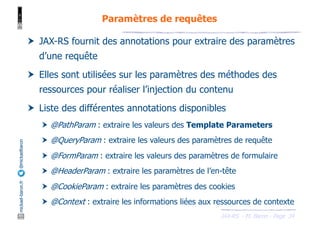 JAX-RS - M. Baron - Page
mickael-baron.fr
@mickaelbaron
34
Paramètres de requêtes
† JAX-RS fournit des annotations pour extraire des paramètres
d’une requête
† Elles sont utilisées sur les paramètres des méthodes des
ressources pour réaliser l’injection du contenu
† Liste des différentes annotations disponibles
† @PathParam : extraire les valeurs des Template Parameters
† @QueryParam : extraire les valeurs des paramètres de requête
† @FormParam : extraire les valeurs des paramètres de formulaire
† @HeaderParam : extraire les paramètres de l’en-tête
† @CookieParam : extraire les paramètres des cookies
† @Context : extraire les informations liées aux ressources de contexte
 