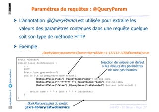 JAX-RS - M. Baron - Page
mickael-baron.fr
@mickaelbaron
37
Paramètres de requêtes : @QueryParam
† L’annotation @QueryParam est utilisée pour extraire les
valeurs des paramètres contenues dans une requête quelque
soit son type de méthode HTTP
† Exemple
@Path("/books")
public class BookResource {
...
@GET
@Path("queryparameters")
public String getQueryParameterBook(
@DefaultValue("all") @QueryParam("name") String name,
@DefaultValue("?-???????-?") @QueryParam("isbn") String isbn,
@DefaultValue("false") @QueryParam("isExtended") boolean isExtented) {
return name + " " + isbn + " " + isExtented;
}
}
BookResource.java du projet
jaxrs-libraryrestwebservice
/books/queryparameters?name=harry&isbn=1-111111-11&isExtended=true
Injection de valeurs par défaut
si les valeurs des paramètres
ne sont pas fournies
 