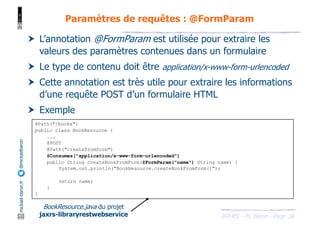 JAX-RS - M. Baron - Page
mickael-baron.fr
@mickaelbaron
38
Paramètres de requêtes : @FormParam
† L’annotation @FormParam est utilisée pour extraire les
valeurs des paramètres contenues dans un formulaire
† Le type de contenu doit être application/x-www-form-urlencoded
† Cette annotation est très utile pour extraire les informations
d’une requête POST d’un formulaire HTML
† Exemple
@Path("/books")
public class BookResource {
...
@POST
@Path("createfromform")
@Consumes("application/x-www-form-urlencoded")
public String createBookFromForm(@FormParam("name") String name) {
System.out.println("BookResource.createBookFromForm()");
return name;
}
}
BookResource.java du projet
jaxrs-libraryrestwebservice
 