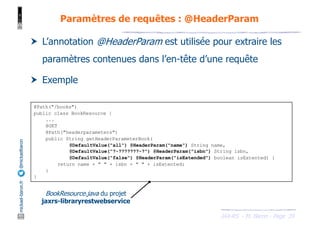 JAX-RS - M. Baron - Page
mickael-baron.fr
@mickaelbaron
39
Paramètres de requêtes : @HeaderParam
† L’annotation @HeaderParam est utilisée pour extraire les
paramètres contenues dans l’en-tête d’une requête
† Exemple
@Path("/books")
public class BookResource {
...
@GET
@Path("headerparameters")
public String getHeaderParameterBook(
@DefaultValue("all") @HeaderParam("name") String name,
@DefaultValue("?-???????-?") @HeaderParam("isbn") String isbn,
@DefaultValue("false") @HeaderParam("isExtended") boolean isExtented) {
return name + " " + isbn + " " + isExtented;
}
}
BookResource.java du projet
jaxrs-libraryrestwebservice
 