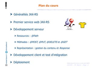 JAX-RS - M. Baron - Page
mickael-baron.fr
@mickaelbaron
4
Plan du cours
† Généralités JAX-RS
† Premier service web JAX-RS
† Développement serveur
† Ressources : @Path
† Méthodes : @POST, @PUT, @DELETE et @GET
† Représentation : gestion du contenu et Response
† Développement client et test d’intégration
† Déploiement
 