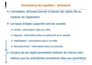 JAX-RS - M. Baron - Page
mickael-baron.fr
@mickaelbaron
40
Paramètres de requêtes : @Context
† L’annotation @Context permet d’injecter des objets liés au
contexte de l’application
† Les types d’objets supportés sont les suivants
† UriInfo : informations liées aux URIs
† Request : informations liées au traitement de la requête
† HttpHeaders : informations liées à l’en-tête
† SecurityContext : informations liées à la sécurité
† Certains de ces objets permettent d’obtenir les mêmes infor-
mations que les précédentes annotations liées aux paramètres
 