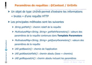 JAX-RS - M. Baron - Page
mickael-baron.fr
@mickaelbaron
41
Paramètres de requêtes : @Context / UriInfo
† Un objet de type UriInfo permet d’extraire les informations
« brutes » d’une requête HTTP
† Les principales méthodes sont les suivantes
† String getPath() : chemin relatif de la requête
† MultivaluedMap<String, String> getPathParameters() : valeurs des
paramètres de la requête contenues dans Template Parameters
† MultivaluedMap<String, String> getQueryParameters() : valeurs des
paramètres de la requête
† URI getBaseUri() : chemin de l’application
† URI getAbsolutePath() : chemin absolu (base + chemins)
† URI getRequestUri() : chemin absolu incluant les paramètres
 