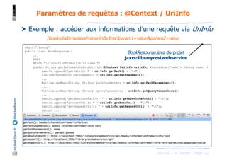 JAX-RS - M. Baron - Page
mickael-baron.fr
@mickaelbaron
42
Paramètres de requêtes : @Context / UriInfo
† Exemple : accéder aux informations d’une requête via UriInfo
@Path("/books")
public class BookResource {
...
@GET
@Path("informationfromuriinfo/{name}")
public String getInformationFromUriInfo(@Context UriInfo uriInfo, @PathParam("name") String name) {
result.append("getPath(): " + uriInfo.getPath() + "n");
List<PathSegment> pathSegments = uriInfo.getPathSegments();
...
MultivaluedMap<String, String> pathParameters = uriInfo.getPathParameters();
...
MultivaluedMap<String, String> queryParameters = uriInfo.getQueryParameters();
...
result.append("getAbsolutePath(): " + uriInfo.getAbsolutePath() + "n");
result.append("getBaseUri(): " + uriInfo.getBaseUri() + "n");
result.append("getRequestUri(): " + uriInfo.getRequestUri() + "n");
return ...;
}
}
BookResource.java du projet
jaxrs-libraryrestwebservice
/books/informationfromuriinfo/test?param1=value&param2=value
 