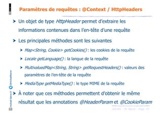 JAX-RS - M. Baron - Page
mickael-baron.fr
@mickaelbaron
43
Paramètres de requêtes : @Context / HttpHeaders
† Un objet de type HttpHeader permet d’extraire les
informations contenues dans l’en-tête d’une requête
† Les principales méthodes sont les suivantes
† Map<String, Cookie> getCookies() : les cookies de la requête
† Locale getLanguage() : la langue de la requête
† MultivaluedMap<String, String> getRequestHeaders() : valeurs des
paramètres de l’en-tête de la requête
† MediaType getMediaType() : le type MIME de la requête
† À noter que ces méthodes permettent d’obtenir le même
résultat que les annotations @HeaderParam et @CookieParam
 