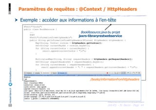 JAX-RS - M. Baron - Page
mickael-baron.fr
@mickaelbaron
44
Paramètres de requêtes : @Context / HttpHeaders
† Exemple : accéder aux informations à l’en-tête
@Path("/books")
public class BookResource {
...
@GET
@Path("informationfromhttpheaders")
public String getInformationFromHttpHeaders(@Context HttpHeaders httpheaders) {
Map<String, Cookie> cookies = httpheaders.getCookies();
Set<String> currentKeySet = cookies.keySet();
for (String currentCookie : currentKeySet) {
result.append(currentCookie + "n");
}
MultivaluedMap<String, String> requestHeaders = httpheaders.getRequestHeaders();
Set<String> requestHeadersSet = requestHeaders.keySet();
for (String currentHeader : requestHeadersSet) {
result.append(currentHeader + ": " + requestHeaders.get(currentHeader) + "n");
}
return ...;
}
}
BookResource.java du projet
jaxrs-libraryrestwebservice
/books/informationfromhttpheaders
 