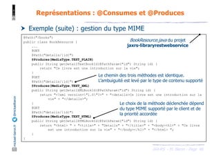 JAX-RS - M. Baron - Page
mickael-baron.fr
@mickaelbaron
48
Représentations : @Consumes et @Produces
† Exemple (suite) : gestion du type MIME
@Path("/books")
public class BookResource {
...
@GET
@Path("details/{id}")
@Produces(MediaType.TEXT_PLAIN)
public String getDetailTextBookId(@PathParam("id") String id) {
return "Ce livre est une introduction sur la vie";
}
@GET
@Path("details/{id}")
@Produces(MediaType.TEXT_XML)
public String getDetailXMLBookId(@PathParam("id") String id) {
return "<?xml version="1.0"?>" + "<details>Ce livre est une introduction sur la
vie" + "</details>";
}
@GET
@Path("details/{id}")
@Produces(MediaType.TEXT_HTML)
public String getDetailHTMLBookId(@PathParam("id") String id) {
return "<html> " + "<title>" + "Details" + "</title>" + "<body><h1>" + "Ce livre
est une introduction sur la vie" + "</body></h1>" + "</html> ";
}
}
BookResource.java du projet
jaxrs-libraryrestwebservice
Le choix de la méthode déclenchée dépend
du type MIME supporté par le client et de
la priorité accordée
Le chemin des trois méthodes est identique.
L’ambuiguité est levé par le type de contenu supporté
 