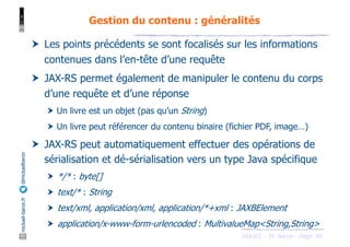JAX-RS - M. Baron - Page
mickael-baron.fr
@mickaelbaron
49
Gestion du contenu : généralités
† Les points précédents se sont focalisés sur les informations
contenues dans l’en-tête d’une requête
† JAX-RS permet également de manipuler le contenu du corps
d’une requête et d’une réponse
† Un livre est un objet (pas qu’un String)
† Un livre peut référencer du contenu binaire (fichier PDF, image…)
† JAX-RS peut automatiquement effectuer des opérations de
sérialisation et dé-sérialisation vers un type Java spécifique
† */* : byte[]
† text/* : String
† text/xml, application/xml, application/*+xml : JAXBElement
† application/x-www-form-urlencoded : MultivalueMap<String,String>
 